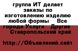 группа ИТ делает заказы по изготовлению изделию любой формы  - Все города Услуги » Другие   . Ставропольский край